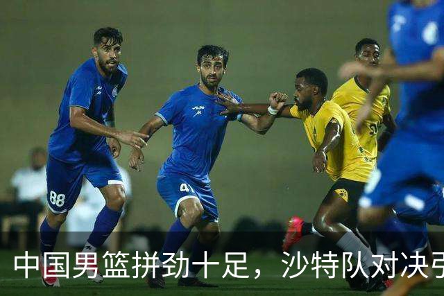 中国男篮拼劲十足，沙特队对决引发争议！